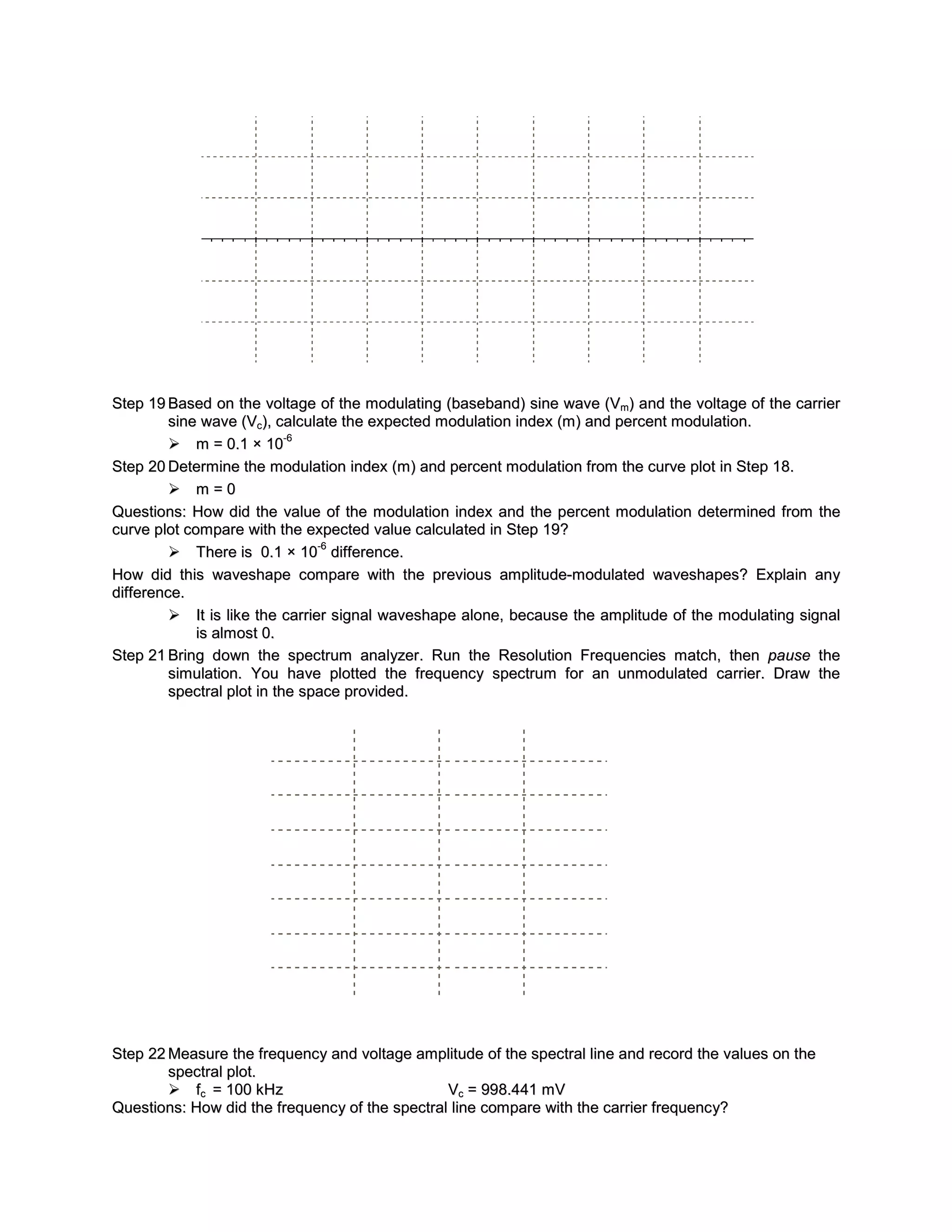 Step 19 Based on the voltage of the modulating (baseband) sine wave (Vm) and the voltage of the carrier
         sine wave (Vc), calculate the expected modulation index (m) and percent modulation.
                            -6
          m = 0.1 × 10
Step 20 Determine the modulation index (m) and percent modulation from the curve plot in Step 18.
          m=0
Questions: How did the value of the modulation index and the percent modulation determined from the
curve plot compare with the expected value calculated in Step 19?
                                -6
          There is 0.1 × 10 difference.
How did this waveshape compare with the previous amplitude-modulated waveshapes? Explain any
difference.
          It is like the carrier signal waveshape alone, because the amplitude of the modulating signal
             is almost 0.
Step 21 Bring down the spectrum analyzer. Run the Resolution Frequencies match, then pause the
         simulation. You have plotted the frequency spectrum for an unmodulated carrier. Draw the
         spectral plot in the space provided.




Step 22 Measure the frequency and voltage amplitude of the spectral line and record the values on the
        spectral plot.
         fc = 100 kHz                           Vc = 998.441 mV
Questions: How did the frequenc y of the spectral line compare with the carrier frequenc y?
 