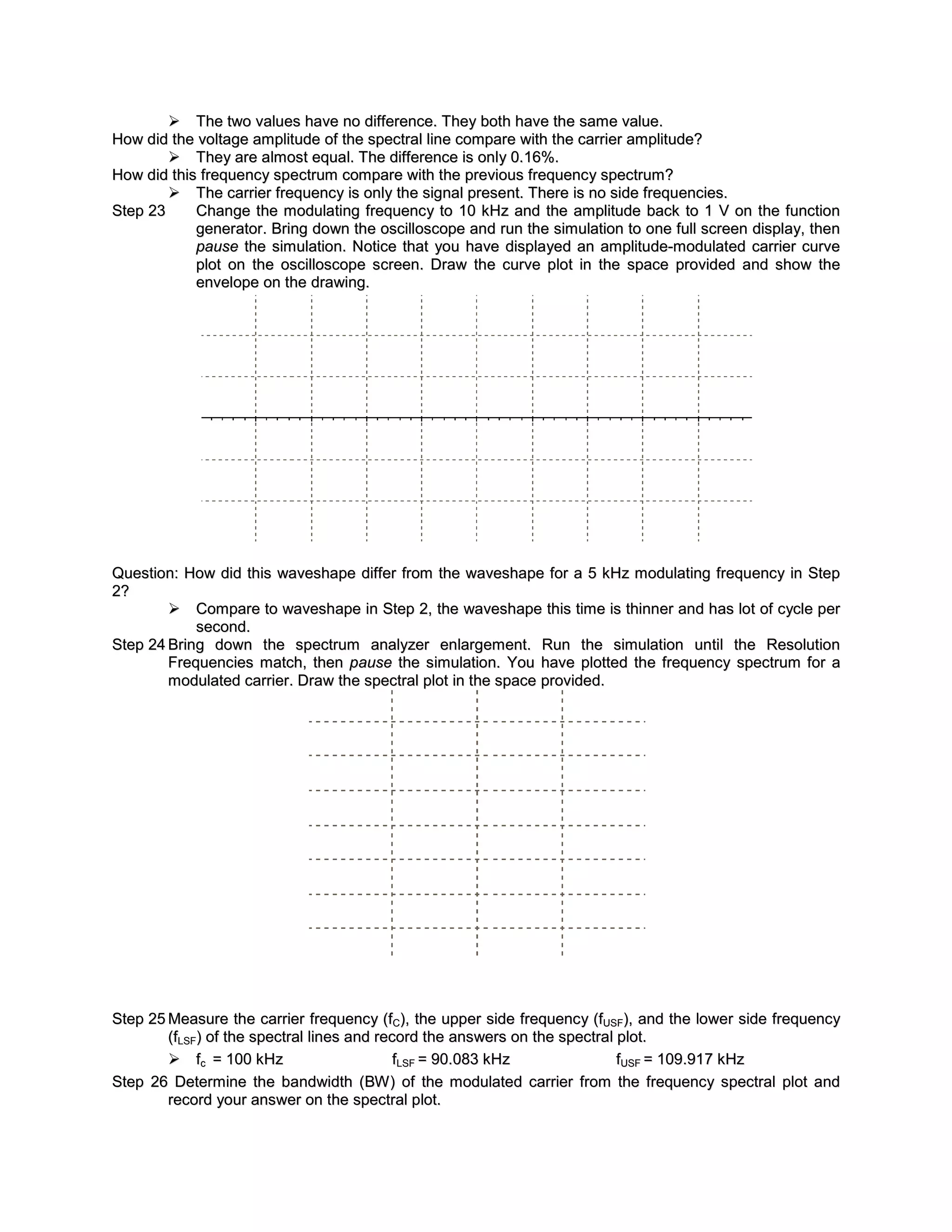  The two values have no difference. They both have the same value.
How did the voltage amplitude of the spectral line compare with the carrier amplitude?
         They are almost equal. The difference is only 0.16%.
How did this frequency spectrum compare with the previous frequenc y spectrum?
         The carrier frequency is only the signal present. There is no side frequencies.
Step 23     Change the modulating frequenc y to 10 kHz and the amplitude back to 1 V on the function
            generator. Bring down the oscilloscope and run the simulation to one full screen display, then
            pause the simulation. Notice that you have displayed an amplitude-modulated carrier curve
            plot on the oscilloscope screen. Draw the curve plot in the space provided and show the
            envelope on the drawing.




Question: How did this waveshape differ from the waveshape for a 5 kHz modulating frequency in Step
2?
         Compare to waveshape in Step 2, the waveshape this time is thinner and has lot of cycle per
            second.
Step 24 Bring down the spectrum analyzer enlargement. Run the simulation until the Resolution
        Frequencies match, then pause the simulation. You have plotted the frequency spectrum for a
        modulated carrier. Draw the spectral plot in the space provided.




Step 25 Measure the carrier frequency (fC), the upper side frequenc y (fUSF), and the lower side frequency
        (fLSF) of the spectral lines and record the answers on the spectral plot.
         fc = 100 kHz                      fLSF = 90.083 kHz               fUSF = 109.917 kHz
Step 26 Determine the bandwidth (BW ) of the modulated carrier from the frequency spectral plot and
        record your answer on the spectral plot.
 
