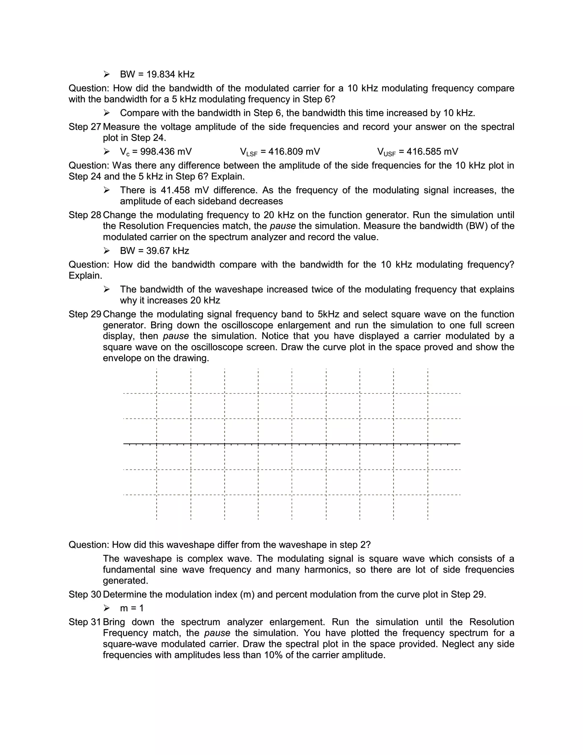  BW = 19.834 kHz
Question: How did the bandwidth of the modulated carrier for a 10 kHz modulating frequency compare
with the bandwidth for a 5 kHz modulating frequency in Step 6?
          Compare with the bandwidth in Step 6, the bandwidth this time increased by 10 kHz.
Step 27 Measure the voltage amplitude of the side frequencies and record your answer on the spectral
         plot in Step 24.
          Vc = 998.436 mV               VLSF = 416.809 mV              VUSF = 416.585 mV
Question: W as there any difference between the amplitude of the side frequencies for the 10 kHz plot in
Step 24 and the 5 kHz in Step 6? Explain.
          There is 41.458 mV difference. As the frequency of the modulating signal increases, the
              amplitude of each sideband decreases
Step 28 Change the modulating frequenc y to 20 kHz on the function generator. Run the simulation until
         the Resolution Frequencies match, the pause the simulation. Measure the bandwidth (BW ) of the
         modulated carrier on the spectrum analyzer and record the value.
          BW = 39.67 kHz
Question: How did the bandwidth compare with the bandwidth for the 10 kHz modulating frequenc y?
Explain.
          The bandwidth of the waveshape increased twice of the modulating frequency that explains
              why it increases 20 kHz
Step 29 Change the modulating signal frequency band to 5kHz and select square wave on the function
         generator. Bring down the oscilloscope enlargement and run the simulation to one full screen
         display, then pause the simulation. Notice that you have displayed a carrier modulated by a
         square wave on the oscilloscope screen. Draw the curve plot in the space proved and show the
         envelope on the drawing.




Question: How did this waveshape differ from the waveshape in step 2?
        The waveshape is complex wave. The modulating signal is square wave which consists of a
        fundamental sine wave frequency and many harmonics, so there are lot of side frequencies
        generated.
Step 30 Determine the modulation index (m) and percent modulation from the curve plot in Step 29.
         m=1
Step 31 Bring down the spectrum analyzer enlargement. Run the simulation until the Resolution
        Frequenc y match, the pause the simulation. You have plotted the frequenc y spectrum for a
        square-wave modulated carrier. Draw the spectral plot in the space provided. Neglect any side
        frequencies with amplitudes less than 10% of the carrier amplitude.
 