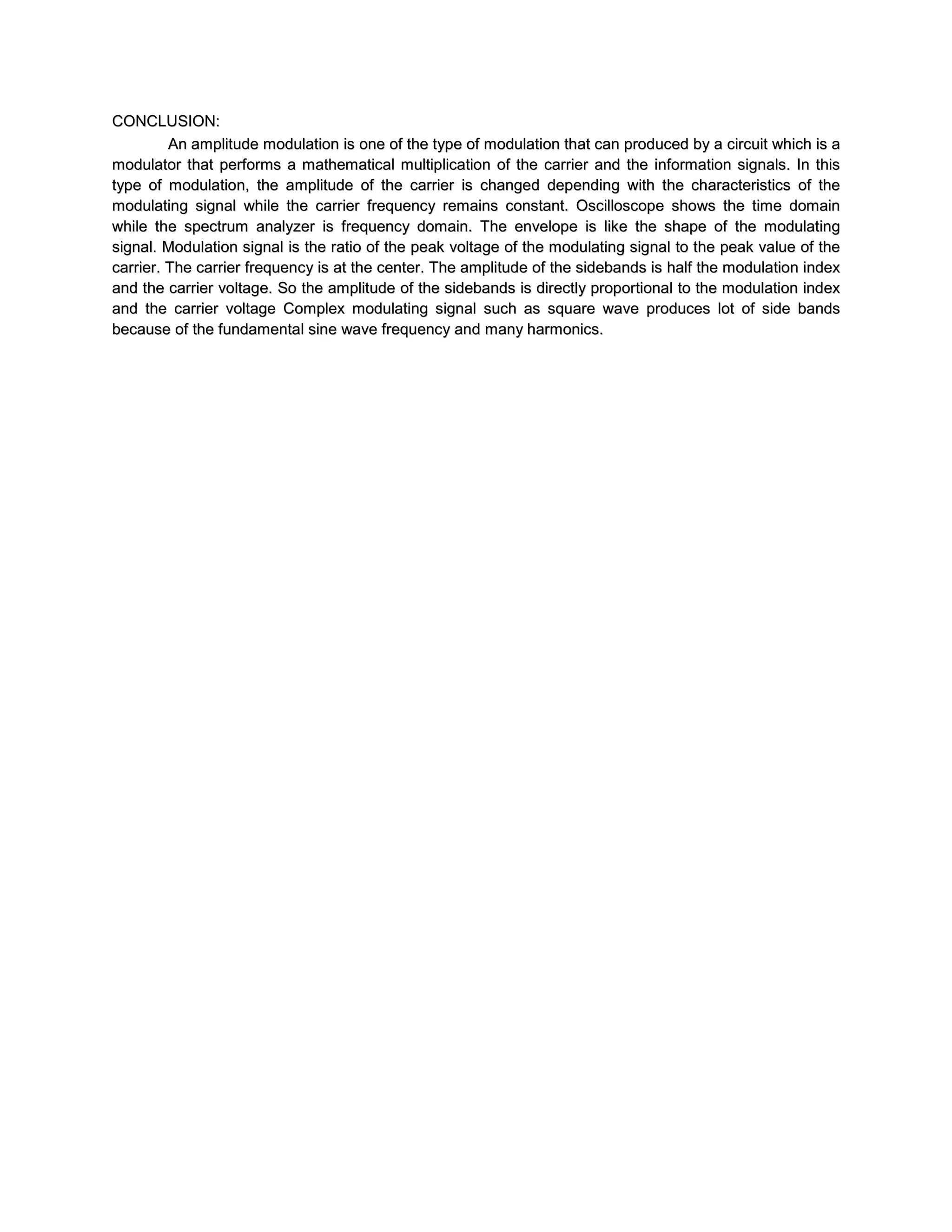 CONCLUSION:
         An amplitude modulation is one of the type of modulation that can produced by a circuit which is a
modulator that performs a mathematical multiplication of the carrier and the information signals. In this
type of modulation, the amplitude of the carrier is changed depending with the characteristics of the
modulating signal while the carrier frequency remains constant. Oscilloscope shows the time domain
while the spectrum analyzer is frequency domain. The envelope is like the shape of the modulating
signal. Modulation signal is the ratio of the peak voltage of the modulating signal to the peak value of the
carrier. The carrier frequency is at the center. The amplitude of the sidebands is half the modulation index
and the carrier voltage. So the amplitude of the sidebands is directly proportional to the modulation index
and the carrier voltage Complex modulating signal such as square wave produces lot of side bands
because of the fundamental sine wave frequency and many harmonics.
 