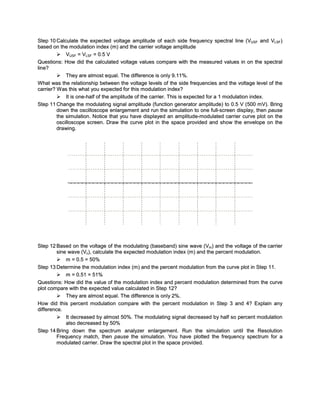 Step 10 Calculate the expected voltage amplitude of each side frequency spectral line (VUSF and VLSF)
based on the modulation index (m) and the carrier voltage amplitude
          VUSF = VLSF = 0.5 V
Questions: How did the calculated voltage values compare with the measured values in on the spectral
line?
          They are almost equal. The difference is only 9.11%.
W hat was the relationship between the voltage levels of the side frequencies and the voltage level of the
carrier? W as this what you expected for this modulation index?
          It is one-half of the amplitude of the carrier. This is expected for a 1 modulation index.
Step 11 Change the modulating signal amplitude (function generator amplitude) to 0.5 V (500 mV). Bring
         down the oscilloscope enlargement and run the simulation to one full-screen display, then pause
         the simulation. Notice that you have displayed an amplitude-modulated carrier curve plot on the
         oscilloscope screen. Draw the curve plot in the space provided and show the envelope on the
         drawing.




Step 12 Based on the voltage of the modulating (baseband) sine wave (Vm) and the voltage of the carrier
         sine wave (Vc), calculate the expected modulation index (m) and the percent modulation.
          m = 0.5 = 50%
Step 13 Determine the modulation index (m) and the percent modulation from the curve plot in Step 11.
          m = 0.51 = 51%
Questions: How did the value of the modulation index and percent modulation determined from the curve
plot compare with the expected value calculated in Step 12?
          They are almost equal. The difference is only 2%.
How did this percent modulation compare with the percent modulation in Step 3 and 4? Explain any
difference.
          It decreased by almost 50%. The modulating signal decreased by half so percent modulation
             also decreased by 50%
Step 14 Bring down the spectrum analyzer enlargement. Run the simulation until the Resolution
         Frequenc y match, then pause the simulation. You have plotted the frequency spectrum for a
         modulated carrier. Draw the spectral plot in the space provided.
 