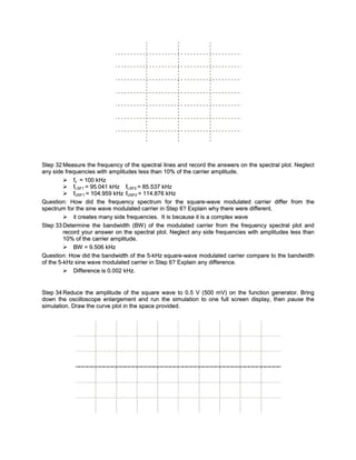 Step 32 Measure the frequency of the spectral lines and record the answers on the spectral plot. Neglect
any side frequencies with amplitudes less than 10% of the carrier amplitude.
          fc = 100 kHz
          fLSF1 = 95.041 kHz fLSF2 = 85.537 kHz
          fUSF1 = 104.959 kHz fUSF2 = 114.876 kHz
Question: How did the frequency spectrum for the square-wave modulated carrier differ from the
spectrum for the sine wave modulated carrier in Step 6? Explain why there were different.
          it creates many side frequencies. It is because it is a complex wave
Step 33 Determine the bandwidth (BW ) of the modulated carrier from the frequency spectral plot and
         record your answer on the spectral plot. Neglect any side frequencies with amplitudes less than
         10% of the carrier amplitude.
          BW = 9.506 kHz
Question: How did the bandwidth of the 5-kHz square-wave modulated carrier compare to the bandwidth
of the 5-kHz sine wave modulated carrier in Step 6? Explain any difference.
          Difference is 0.002 kHz.


Step 34 Reduce the amplitude of the square wave to 0.5 V (500 mV) on the function generator. Bring
down the oscilloscope enlargement and run the simulation to one full screen display, then pause the
simulation. Draw the curve plot in the space provided.
 