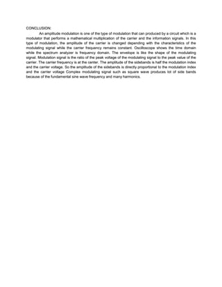 CONCLUSION:
         An amplitude modulation is one of the type of modulation that can produced by a circuit which is a
modulator that performs a mathematical multiplication of the carrier and the information signals. In this
type of modulation, the amplitude of the carrier is changed depending with the characteristics of the
modulating signal while the carrier frequency remains constant. Oscilloscope shows the time domain
while the spectrum analyzer is frequency domain. The envelope is like the shape of the modulating
signal. Modulation signal is the ratio of the peak voltage of the modulating signal to the peak value of the
carrier. The carrier frequency is at the center. The amplitude of the sidebands is half the modulation index
and the carrier voltage. So the amplitude of the sidebands is directly proportional to the modulation index
and the carrier voltage Complex modulating signal such as square wave produces lot of side bands
because of the fundamental sine wave frequency and many harmonics.
 