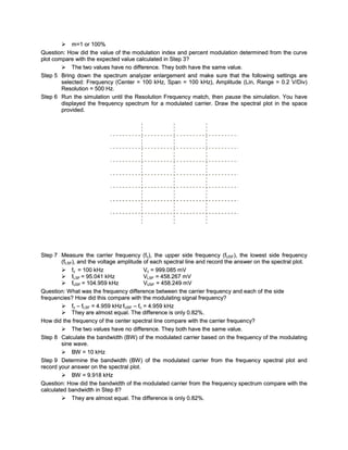  m=1 or 100%
Question: How did the value of the modulation index and percent modulation determined from the curve
plot compare with the expected value calculated in Step 3?
         The two values have no difference. They both have the same value.
Step 5 Bring down the spectrum analyzer enlargement and make sure that the following settings are
        selected: Frequency (Center = 100 kHz, Span = 100 kHz), Amplitude (Lin, Range = 0.2 V/Div)
        Resolution = 500 Hz.
Step 6 Run the simulation until the Resolution Frequency match, then pause the simulation. You have
        displayed the frequency spectrum for a modulated carrier. Draw the spectral plot in the space
        provided.




Step 7 Measure the carrier frequency (fc), the upper side frequency (fUSF), the lowest side frequenc y
        (fLSF), and the voltage amplitude of each spectral line and record the answer on the spectral plot.
         fc = 100 kHz                    Vc = 999.085 mV
         fLSF = 95.041 kHz               VLSF = 458.267 mV
         fUSF = 104.959 kHz              VUSF = 458.249 mV
Question: W hat was the frequenc y difference between the carrier frequency and each of the side
frequencies? How did this compare with the modulating signal frequency?
         fc – fLSF = 4.959 kHz fUSF – fc = 4.959 kHz
         They are almost equal. The difference is only 0.82%.
How did the frequency of the center spectral line compare with the carrier frequency?
         The two values have no difference. They both have the same value.
Step 8 Calculate the bandwidth (BW ) of the modulated carrier based on the frequency of the modulating
        sine wave.
         BW = 10 kHz
Step 9 Determine the bandwidth (BW ) of the modulated carrier from the frequency spectral plot and
record your answer on the spectral plot.
         BW = 9.918 kHz
Question: How did the bandwidth of the modulated carrier from the frequenc y spectrum compare with the
calculated bandwidth in Step 8?
         They are almost equal. The difference is only 0.82%.
 