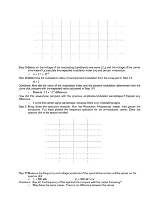 Step 19 Based on the voltage of the modulating (baseband) sine wave (Vm) and the voltage of the carrier
         sine wave (Vc), calculate the expected modulation index (m) and percent modulation.
                            -6
         = m = 0.1 × 10
Step 20 Determine the modulation index (m) and percent modulation from the curve plot in Step 18.
         = m=0
Questions: How did the value of the modulation index and the percent modulation determined from the
curve plot compare with the expected value calculated in Step 19?
                                -6
         = There is 0.1 × 10 difference.
How did this waveshape compare with the previous amplitude-modulated waveshapes? Explain any
difference.
         = It is like the carrier signal waveshape, because there is no modulating signal
Step 21 Bring down the spectrum analyzer. Run the Resolution Frequencies match, then pause the
         simulation. You have plotted the frequency spectrum for an unmodulated carrier. Draw the
         spectral plot in the space provided.




Step 22 Measure the frequency and voltage amplitude of the spectral line and record the values on the
        spectral plot.
        = fc = 100 kHz                           Vc = 998.441 mV
Questions: How did the frequenc y of the spectral line compare with the carrier frequenc y?
        = They have the same values. There is no difference between the values
 