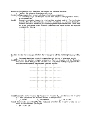 How did the voltage amplitude of the spectral line compare with the carrier amplitude?
        = There is a little difference. The difference is 0.16%.
How did this frequency spectrum compare with the previous frequenc y spectrum?
        = The carrier frequency is only the signal present. There is no modulating signal then there is
            no side frequencies.
Step 23     Change the modulating frequenc y to 10 kHz and the amplitude back to 1 V on the function
            generator. Bring down the oscilloscope and run the simulation to one full screen display, then
            pause the simulation. Notice that you have displayed an amplitude-modulated carrier curve
            plot on the oscilloscope screen. Draw the curve plot in the space provided and show the
            envelope on the drawing.




Question: How did this waveshape differ from the waveshape for a 5 kHz modulating frequency in Step
2?
        = Compare to waveshape in Step 2, the waveshape this time has lot of cycle per second.
Step 24 Bring down the spectrum analyzer enlargement. Run the simulation until the Resolution
        Frequencies match, then pause the simulation. You have plotted the frequency spectrum for a
        modulated carrier. Draw the spectral plot in the space provided.




Step 25 Measure the carrier frequency (fC), the upper side frequenc y (fUSF), and the lower side frequency
        (fLSF) of the spectral lines and record the answers on the spectral plot.
        = fc = 100 kHz                      fLSF = 90.083 kHz               fUSF = 109.917 kHz
Step 26 Determine the bandwidth (BW ) of the modulated carrier from the frequency spectral plot and
        record your answer on the spectral plot.
        = BW = 19.834 kHz
 