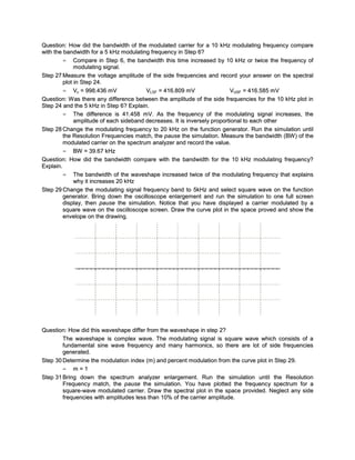 Question: How did the bandwidth of the modulated carrier for a 10 kHz modulating frequency compare
with the bandwidth for a 5 kHz modulating frequency in Step 6?
         = Compare in Step 6, the bandwidth this time increased by 10 kHz or twice the frequency of
              modulating signal.
Step 27 Measure the voltage amplitude of the side frequencies and record your answer on the spectral
         plot in Step 24.
         = Vc = 998.436 mV               VLSF = 416.809 mV                 VUSF = 416.585 mV
Question: W as there any difference between the amplitude of the side frequencies for the 10 kHz plot in
Step 24 and the 5 kHz in Step 6? Explain.
         = The difference is 41.458 mV. As the frequency of the modulating signal increases, the
              amplitude of each sideband decreases. It is inversely proportional to each other
Step 28 Change the modulating frequenc y to 20 kHz on the function generator. Run the simulation until
         the Resolution Frequencies match, the pause the simulation. Measure the bandwidth (BW ) of the
         modulated carrier on the spectrum analyzer and record the value.
         = BW = 39.67 kHz
Question: How did the bandwidth compare with the bandwidth for the 10 kHz modulating frequenc y?
Explain.
         = The bandwidth of the waveshape increased twice of the modulating frequency that explains
              why it increases 20 kHz
Step 29 Change the modulating signal frequency band to 5kHz and select square wave on the function
         generator. Bring down the oscilloscope enlargement and run the simulation to one full screen
         display, then pause the simulation. Notice that you have displayed a carrier modulated by a
         square wave on the oscilloscope screen. Draw the curve plot in the space proved and show the
         envelope on the drawing.




Question: How did this waveshape differ from the waveshape in step 2?
        The waveshape is complex wave. The modulating signal is square wave which consists of a
        fundamental sine wave frequency and many harmonics, so there are lot of side frequencies
        generated.
Step 30 Determine the modulation index (m) and percent modulation from the curve plot in Step 29.
        = m=1
Step 31 Bring down the spectrum analyzer enlargement. Run the simulation until the Resolution
        Frequenc y match, the pause the simulation. You have plotted the frequenc y spectrum for a
        square-wave modulated carrier. Draw the spectral plot in the space provided. Neglect any side
        frequencies with amplitudes less than 10% of the carrier amplitude.
 