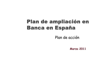 Plan de ampliación en Banca en España Plan de acción Marzo 2011 