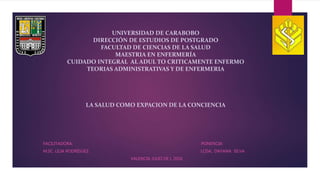 UNIVERSIDAD DE CARABOBO
DIRECCIÓN DE ESTUDIOS DE POSTGRADO
FACULTAD DE CIENCIAS DE LA SALUD
MAESTRIA EN ENFERMERÍA
CUIDADO INTEGRAL AL ADUL TO CRITICAMENTE ENFERMO
TEORIAS ADMINISTRATIVAS Y DE ENFERMERIA
LA SALUD COMO EXPACION DE LA CONCIENCIA
FACILITADORA: PONENCIA:
M.SC. LILIA RODRÍGUEZ LCDA.. DAYANA SILVA
VALENCIA JULIO DE L 2016
 