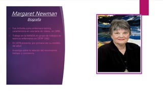 Margaret Newman
Biografía
 Fue incluida como enfermera teórica,
característica en una serie de videos en 1990.
 Trabajo ...