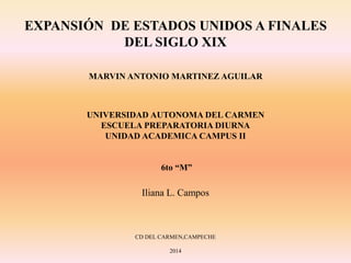 EXPANSIÓN DE ESTADOS UNIDOS A FINALES
DEL SIGLO XIX
MARVIN ANTONIO MARTINEZ AGUILAR
UNIVERSIDAD AUTONOMA DEL CARMEN
ESCUELA PREPARATORIA DIURNA
UNIDAD ACADEMICA CAMPUS II
6to “M”
Iliana L. Campos
CD DEL CARMEN,CAMPECHE
2014
 
