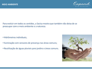 Para evoluir em todos os sentidos, a Sacisa mostra que também não deixa de se
preocupar com o meio ambiente e a natureza.
• Hidrômetros individuais;
• Iluminação com sensores de presença nas áreas comuns;
• Reutilização de águas pluviais para jardins e áreas comuns.
MEIO AMBIENTE
 