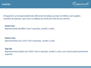 O Expand é um empreendimento diferente de todos já vistos no Méier, com opções
variadas de plantas, que mais se adéqua ao estilo de vida do seu cliente.
PLANTAS
Smart Line
Apartamentos de 88m² com 3 quartos, sendo 2 suítes.
Classic Line
Apartamentos de 111m² com 4 quartos, sendo 1 suíte.
Top Life
Apartamentos dúplex de 115m² com 4 quartos, sendo 1 suíte, com acesso pelo pavimento
superior.
 