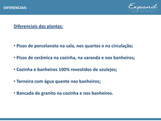 DIFERENCIAIS
• Pisos de porcelanato na sala, nos quartos e na circulação;
• Pisos de cerâmica na cozinha, na varanda e nos banheiros;
• Cozinha e banheiros 100% revestidos de azulejos;
• Torneira com água quente nos banheiros;
• Bancada de granito na cozinha e nos banheiros.
Diferenciais das plantas:
 