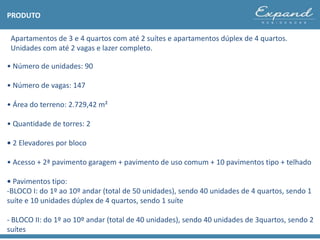 PRODUTO
Apartamentos de 3 e 4 quartos com até 2 suítes e apartamentos dúplex de 4 quartos.
Unidades com até 2 vagas e lazer completo.
• Número de unidades: 90
• Número de vagas: 147
• Área do terreno: 2.729,42 m²
• Quantidade de torres: 2
• 2 Elevadores por bloco
• Acesso + 2ª pavimento garagem + pavimento de uso comum + 10 pavimentos tipo + telhado
• Pavimentos tipo:
-BLOCO I: do 1º ao 10º andar (total de 50 unidades), sendo 40 unidades de 4 quartos, sendo 1
suíte e 10 unidades dúplex de 4 quartos, sendo 1 suíte
- BLOCO II: do 1º ao 10º andar (total de 40 unidades), sendo 40 unidades de 3quartos, sendo 2
suítes
 