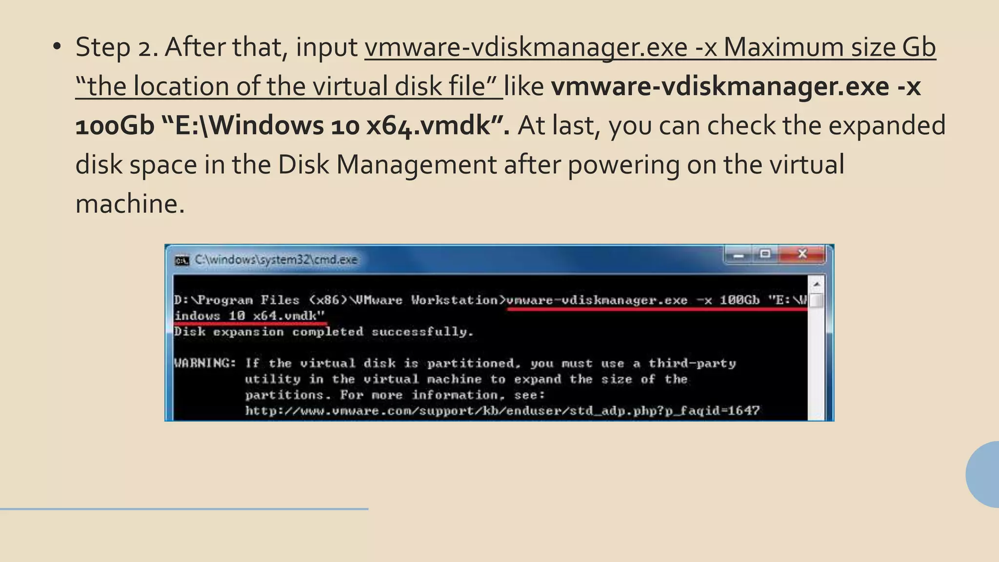 • Step 2. After that, input vmware-vdiskmanager.exe -x Maximum size Gb
“the location of the virtual disk file” like vmware-vdiskmanager.exe -x
100Gb “E:Windows 10 x64.vmdk”. At last, you can check the expanded
disk space in the Disk Management after powering on the virtual
machine.
 