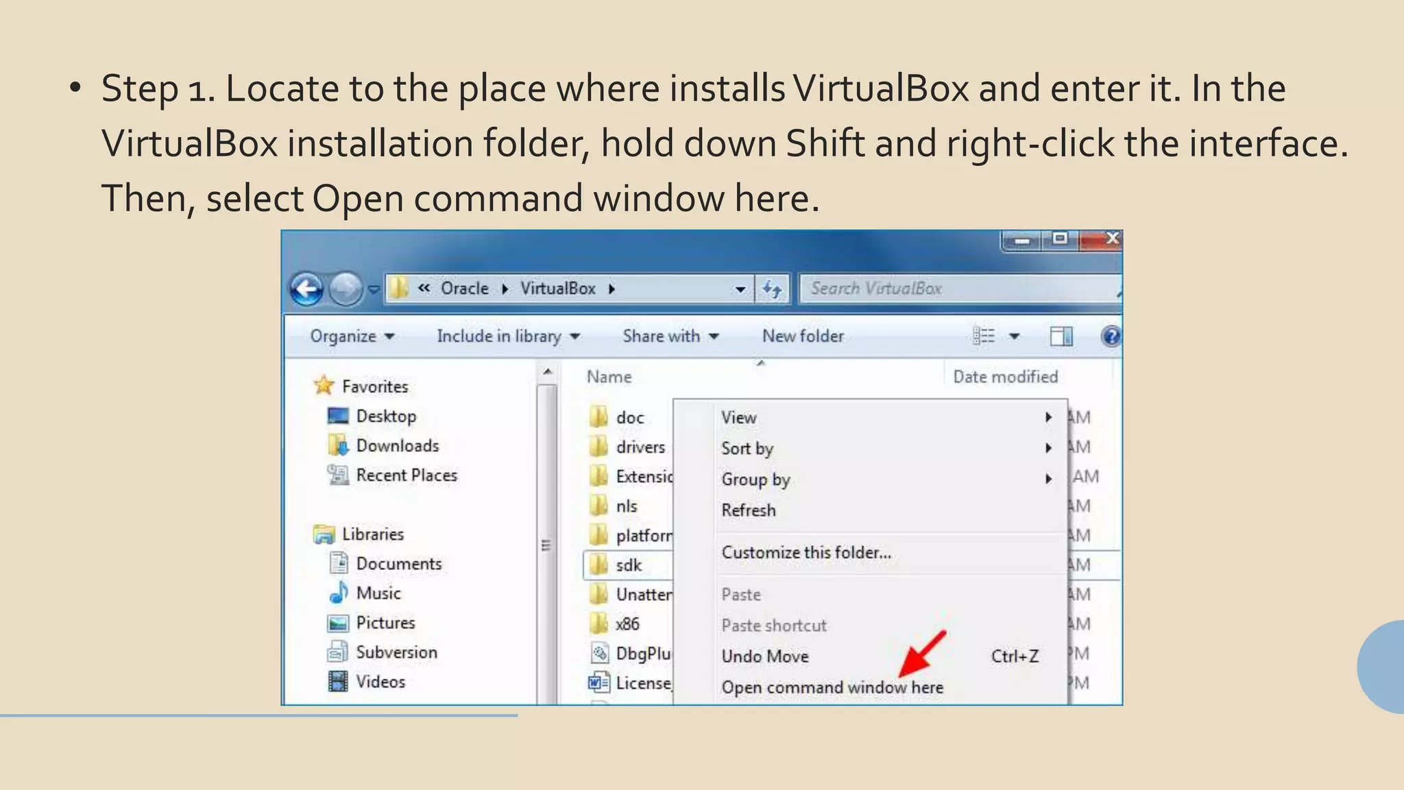 • Step 1. Locate to the place where installsVirtualBox and enter it. In the
VirtualBox installation folder, hold down Shift and right-click the interface.
Then, select Open command window here.
 