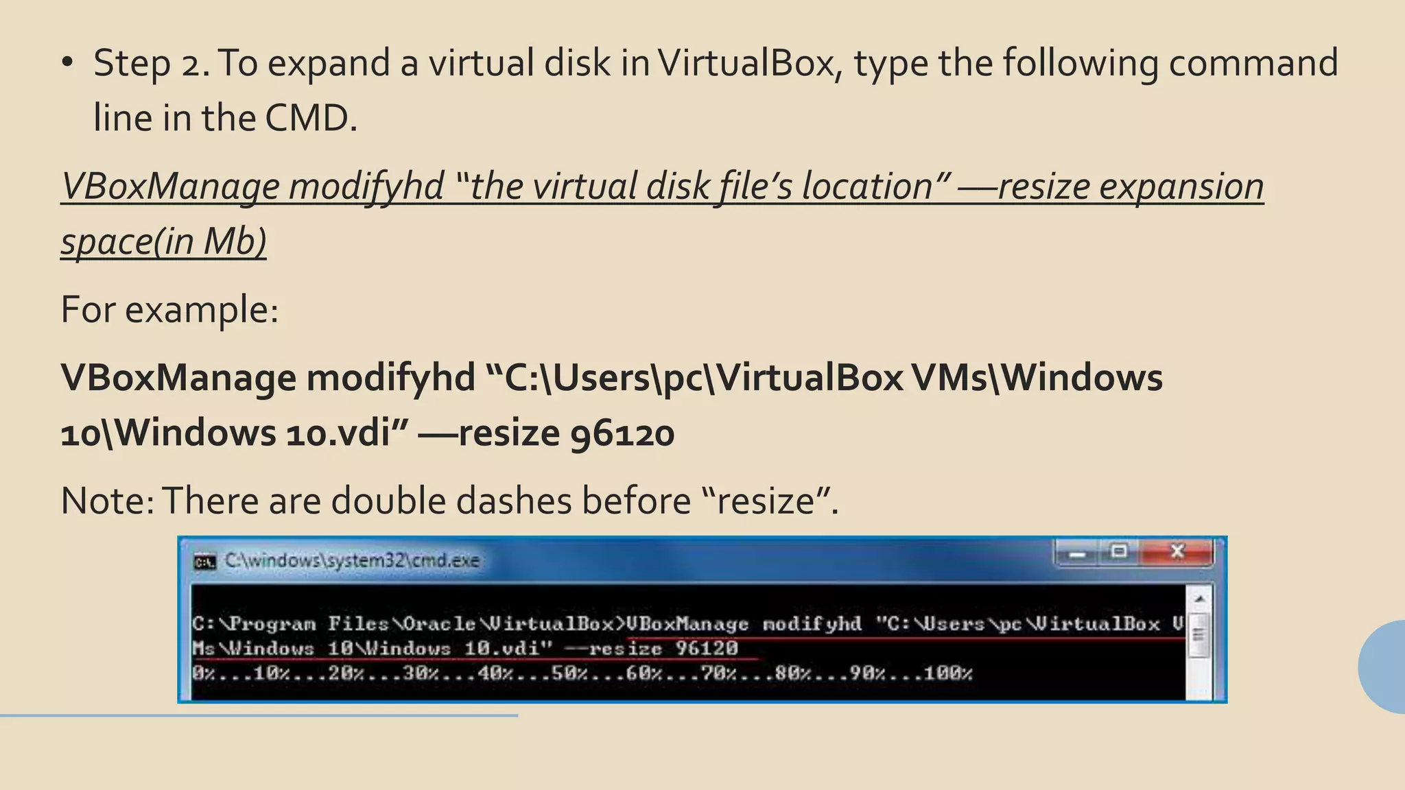 • Step 2.To expand a virtual disk inVirtualBox, type the following command
line in the CMD.
VBoxManage modifyhd “the virtual disk file’s location” ––resize expansion
space(in Mb)
For example:
VBoxManage modifyhd “C:UserspcVirtualBox VMsWindows
10Windows 10.vdi” ––resize 96120
Note:There are double dashes before “resize”.
 