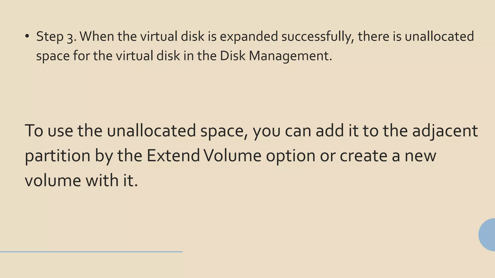 • Step 3.When the virtual disk is expanded successfully, there is unallocated
space for the virtual disk in the Disk Management.
To use the unallocated space, you can add it to the adjacent
partition by the ExtendVolume option or create a new
volume with it.
 