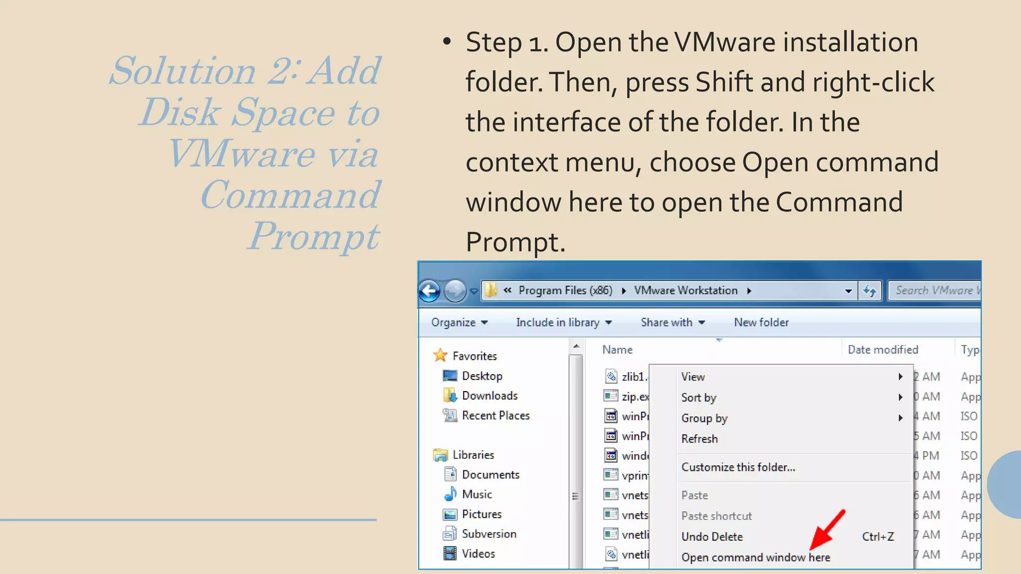 Solution 2: Add
Disk Space to
VMware via
Command
Prompt
• Step 1. Open theVMware installation
folder.Then, press Shift and right-click
the interface of the folder. In the
context menu, choose Open command
window here to open the Command
Prompt.
 
