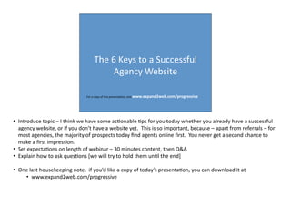 The	
  6	
  Keys	
  to	
  a	
  Successful	
  
Agency	
  Website
For	
  a	
  copy	
  of	
  this	
  presenta:on,	
  visit	
  www.expand2web.com/progressive
• Introduce	
  topic	
  –	
  I	
  think	
  we	
  have	
  some	
  ac:onable	
  :ps	
  for	
  you	
  today	
  whether	
  you	
  already	
  have	
  a	
  successful	
  
agency	
  website,	
  or	
  if	
  you	
  don’t	
  have	
  a	
  website	
  yet.	
  	
  This	
  is	
  so	
  important,	
  because	
  –	
  apart	
  from	
  referrals	
  –	
  for	
  
most	
  agencies,	
  the	
  majority	
  of	
  prospects	
  today	
  ﬁnd	
  agents	
  online	
  ﬁrst.	
  	
  You	
  never	
  get	
  a	
  second	
  chance	
  to	
  
make	
  a	
  ﬁrst	
  impression.
• Set	
  expecta:ons	
  on	
  length	
  of	
  webinar	
  –	
  30	
  minutes	
  content,	
  then	
  Q&A
• Explain	
  how	
  to	
  ask	
  ques:ons	
  [we	
  will	
  try	
  to	
  hold	
  them	
  un:l	
  the	
  end]
• One	
  last	
  housekeeping	
  note,	
  	
  if	
  you’d	
  like	
  a	
  copy	
  of	
  today’s	
  presenta:on,	
  you	
  can	
  download	
  it	
  at
• www.expand2web.com/progressive
 