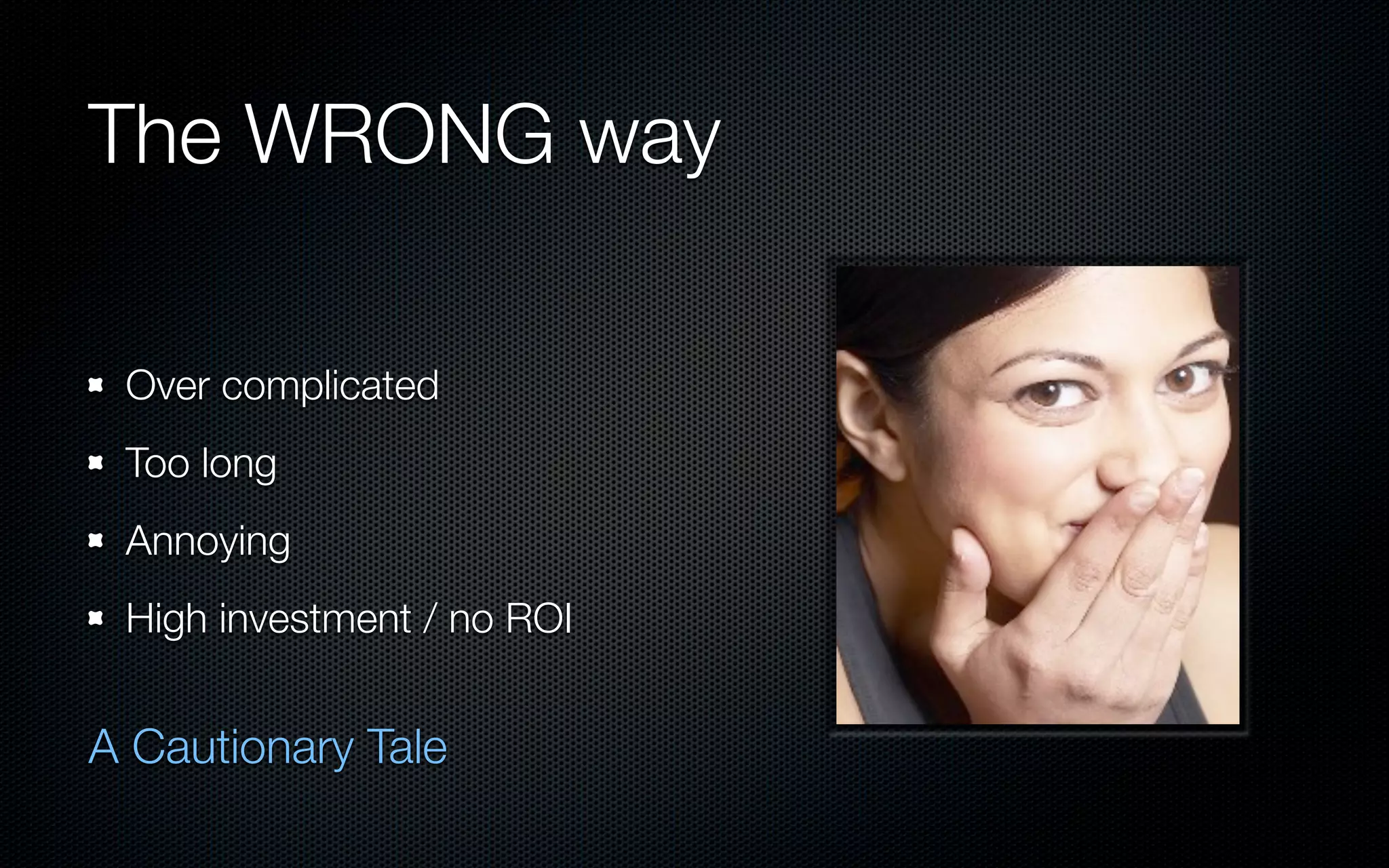 The WRONG way

 Over complicated
 Too long
 Annoying
 High investment / no ROI


A Cautionary Tale
 