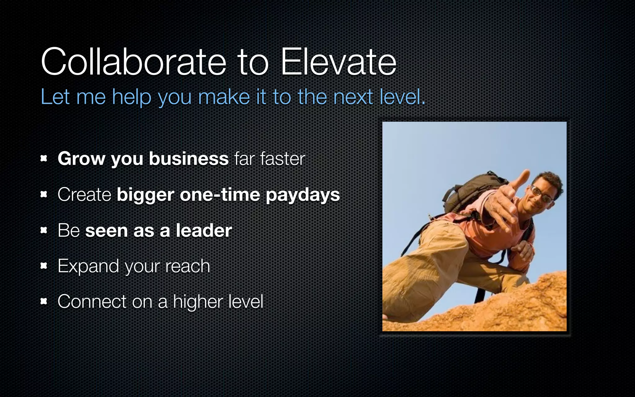 Collaborate to Elevate
Let me help you make it to the next level.

 Grow you business far faster
 Create bigger one-time paydays
 Be seen as a leader
 Expand your reach
 Connect on a higher level
 