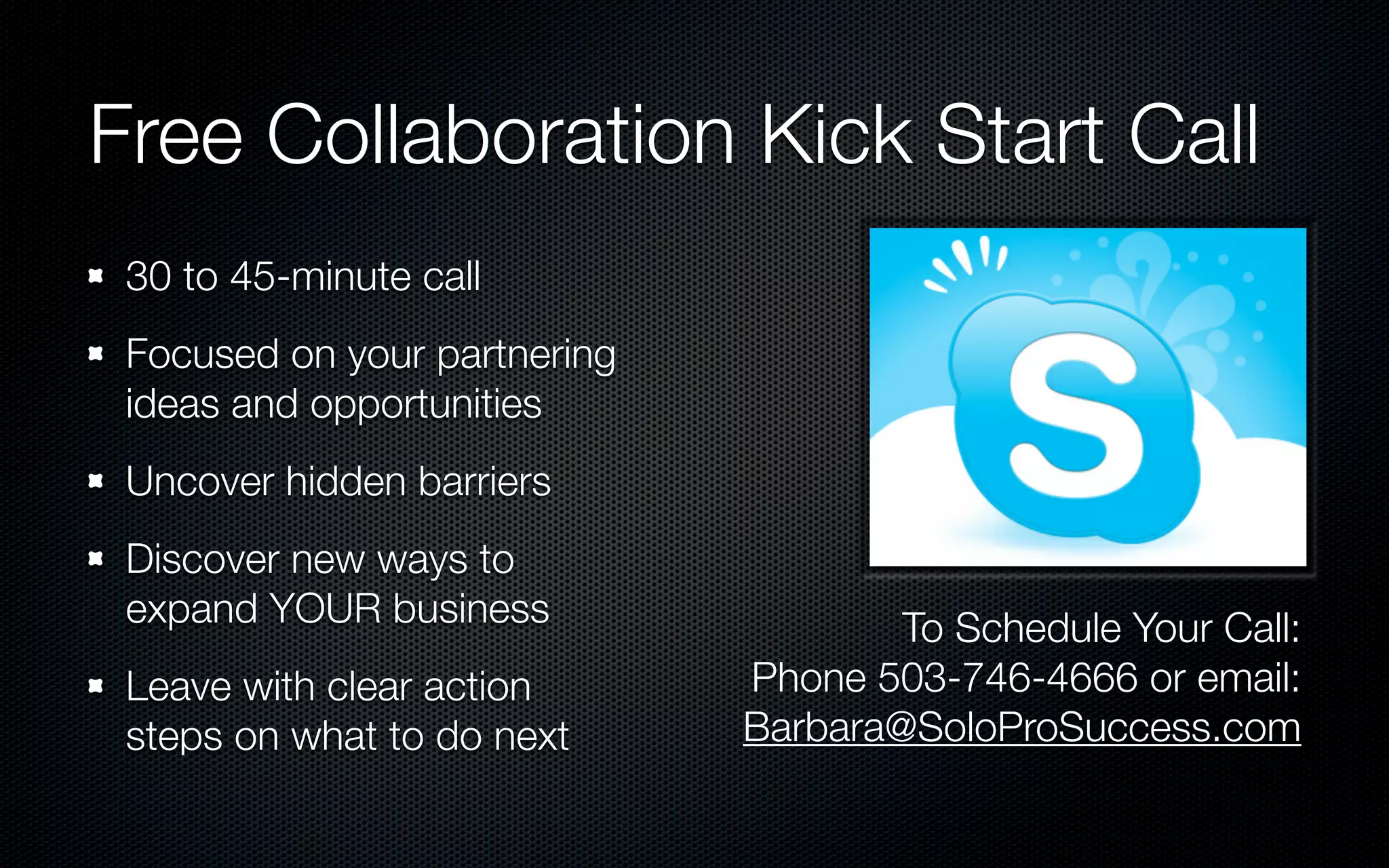 Free Collaboration Kick Start Call
 30 to 45-minute call
 Focused on your partnering
 ideas and opportunities
 Uncover hidden barriers
 Discover new ways to
 expand YOUR business                 To Schedule Your Call:
 Leave with clear action      Phone 503-746-4666 or email:
 steps on what to do next     Barbara@SoloProSuccess.com
 