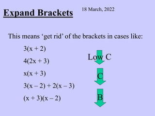 Expand Brackets
18 March, 2022
This means ‘get rid’ of the brackets in cases like:
3(x + 2)
4(2x + 3)
x(x + 3)
3(x – 2) + 2(x – 3)
(x + 3)(x – 2)
Low C
C
B
 