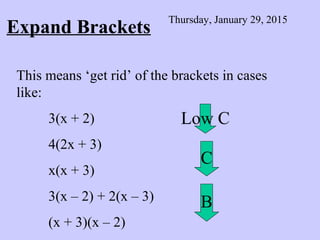 Expand Brackets
Thursday, January 29, 2015
This means ‘get rid’ of the brackets in cases
like:
3(x + 2)
4(2x + 3)
x(x + 3)
3(x – 2) + 2(x – 3)
(x + 3)(x – 2)
Low C
C
B
 