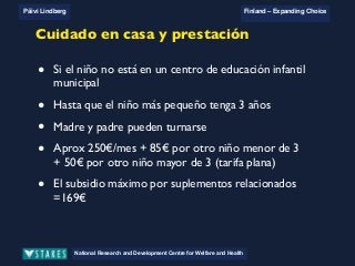 National Research and Development Centre for Welfare and Health
Päivi Lindberg Finland – Expanding Choice
Finland
Expanding Choice
Daycare Trust
Annual Conference
2004
National Research and Development Centre for Welfare and Health
Päivi Lindberg Finland – Expanding Choice
Finnish ECEC system
in a nutshell 1/2
• Universal access to services
• Services affordable for families
• Parental choice: services and support
• Equal support for families
• Municipal variation in services
National Research and Development Centre for Welfare and Health
Päivi Lindberg Finland – Expanding Choice
Finnish ECEC system
in a nutshell 1/2
• Universal access to services
• Services affordable for families
• Parental choice: services and support
• Equal support for families
• Municipal variation in services
National Research and Development Centre for Welfare and Health
Päivi Lindberg Finland – Expanding Choice
Finnish ECEC system
in a nutshell 1/2
• Universal access to services
• Services affordable for families
• Parental choice: services and support
• Equal support for families
• Municipal variation in services
Cuidado en casa y prestación
• Si el niño no está en un centro de educación infantil
municipal
• Hasta que el niño más pequeño tenga 3 años
• Madre y padre pueden turnarse
• Aprox 250€/mes + 85€ por otro niño menor de 3
+ 50€ por otro niño mayor de 3 (tarifa plana)
• El subsidio máximo por suplementos relacionados
=169€
 