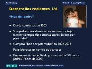 National Research and Development Centre for Welfare and Health
Päivi Lindberg Finland – Expanding Choice
Finland
Expanding Choice
Daycare Trust
Annual Conference
2004
National Research and Development Centre for Welfare and Health
Päivi Lindberg Finland – Expanding Choice
Finnish ECEC system
in a nutshell 1/2
• Universal access to services
• Services affordable for families
• Parental choice: services and support
• Equal support for families
• Municipal variation in services
National Research and Development Centre for Welfare and Health
Päivi Lindberg Finland – Expanding Choice
Finnish ECEC system
in a nutshell 1/2
• Universal access to services
• Services affordable for families
• Parental choice: services and support
• Equal support for families
• Municipal variation in services
National Research and Development Centre for Welfare and Health
Päivi Lindberg Finland – Expanding Choice
Finnish ECEC system
in a nutshell 1/2
• Universal access to services
• Services affordable for families
• Parental choice: services and support
• Equal support for families
• Municipal variation in services
National Research and Development Centre for Welfare and Health
Päivi Lindberg Finland – Expanding Choice
Recent developments 1/6
‘Daddy month’
• Since the beginning of 2003
• If the father takes at least two weeks of parental leave
he gets two extra weeks of paternity leave
• Paternity Leave Campaign 2002-2003
To bring about change in the attitudes
!This extension of paternal leave was used by less than 5 % of
fathers (end of 2003)
Desarrollos recientes 1/6
• Desde comienzos de 2003
• Si el padre toma al menos dos semanas de baja
familiar consigue dos semanas extras de baja por
paternidad.
• Campaña “Baja por paternidad” en 2002-2003
Para favorecer un cambio de actitudes
• Esta extensión fue utilizada por menos del 5% de los
padres (ﬁnales de 2003)
“Mes del padre”
 