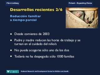 National Research and Development Centre for Welfare and Health
Päivi Lindberg Finland – Expanding Choice
Finland
Expanding Choice
Daycare Trust
Annual Conference
2004
National Research and Development Centre for Welfare and Health
Päivi Lindberg Finland – Expanding Choice
Finnish ECEC system
in a nutshell 1/2
• Universal access to services
• Services affordable for families
• Parental choice: services and support
• Equal support for families
• Municipal variation in services
National Research and Development Centre for Welfare and Health
Päivi Lindberg Finland – Expanding Choice
Finnish ECEC system
in a nutshell 1/2
• Universal access to services
• Services affordable for families
• Parental choice: services and support
• Equal support for families
• Municipal variation in services
National Research and Development Centre for Welfare and Health
Päivi Lindberg Finland – Expanding Choice
Finnish ECEC system
in a nutshell 1/2
• Universal access to services
• Services affordable for families
• Parental choice: services and support
• Equal support for families
• Municipal variation in services
National Research and Development Centre for Welfare and Health
Päivi Lindberg Finland – Expanding Choice
Recent developments 2/6
Part-time parental leave
• Since the beginning of 2003
• Both parents reduce working hours and take turns in childcare
• Can not be taken by one parent only
• No break through yet: only 1000 families so far
Desarrollos recientes 2/6
• Desde comienzo de 2003
• Padre y madre reducen las horas de trabajo y se
turnan en el cuidado del niño/s
• No puede acogerse sólo uno de los dos
• Todavía no ha despegado: sólo 1000 familias
Reducción familiar
a tiempo parcial
 