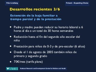 National Research and Development Centre for Welfare and Health
Päivi Lindberg Finland – Expanding Choice
Finland
Expanding Choice
Daycare Trust
Annual Conference
2004
National Research and Development Centre for Welfare and Health
Päivi Lindberg Finland – Expanding Choice
Finnish ECEC system
in a nutshell 1/2
• Universal access to services
• Services affordable for families
• Parental choice: services and support
• Equal support for families
• Municipal variation in services
National Research and Development Centre for Welfare and Health
Päivi Lindberg Finland – Expanding Choice
Finnish ECEC system
in a nutshell 1/2
• Universal access to services
• Services affordable for families
• Parental choice: services and support
• Equal support for families
• Municipal variation in services
National Research and Development Centre for Welfare and Health
Päivi Lindberg Finland – Expanding Choice
Finnish ECEC system
in a nutshell 1/2
• Universal access to services
• Services affordable for families
• Parental choice: services and support
• Equal support for families
• Municipal variation in services
Desarrollos recientes 3/6
• Padre y madre pueden reducir su horario laboral a 6
horas al día o un total de 30 horas semanales
• Reducción hasta el ﬁn del segundo año escolar del
niño
• Prestación para niños de 0-3 y de pre-escolar (6 años)
• Desde el 1 de agosto de 2005 también niños de
primero y segundo grado
• 70€/mes (tarifa plana)
Extensión de la baja familiar a
tiempo parcial y de la prestación
 