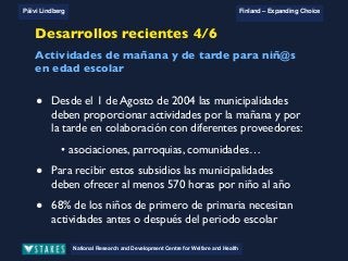 National Research and Development Centre for Welfare and Health
Päivi Lindberg Finland – Expanding Choice
Finland
Expanding Choice
Daycare Trust
Annual Conference
2004
National Research and Development Centre for Welfare and Health
Päivi Lindberg Finland – Expanding Choice
Finnish ECEC system
in a nutshell 1/2
• Universal access to services
• Services affordable for families
• Parental choice: services and support
• Equal support for families
• Municipal variation in services
National Research and Development Centre for Welfare and Health
Päivi Lindberg Finland – Expanding Choice
Finnish ECEC system
in a nutshell 1/2
• Universal access to services
• Services affordable for families
• Parental choice: services and support
• Equal support for families
• Municipal variation in services
National Research and Development Centre for Welfare and Health
Päivi Lindberg Finland – Expanding Choice
Finnish ECEC system
in a nutshell 1/2
• Universal access to services
• Services affordable for families
• Parental choice: services and support
• Equal support for families
• Municipal variation in services
Desarrollos recientes 4/6
• Desde el 1 de Agosto de 2004 las municipalidades
deben proporcionar actividades por la mañana y por
la tarde en colaboración con diferentes proveedores:
• asociaciones, parroquias, comunidades…
• Para recibir estos subsidios las municipalidades
deben ofrecer al menos 570 horas por niño al año
• 68% de los niños de primero de primaria necesitan
actividades antes o después del periodo escolar
Actividades de mañana y de tarde para niñ@s
en edad escolar
 