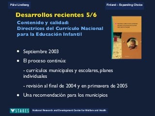 National Research and Development Centre for Welfare and Health
Päivi Lindberg Finland – Expanding Choice
Finland
Expanding Choice
Daycare Trust
Annual Conference
2004
National Research and Development Centre for Welfare and Health
Päivi Lindberg Finland – Expanding Choice
Finnish ECEC system
in a nutshell 1/2
• Universal access to services
• Services affordable for families
• Parental choice: services and support
• Equal support for families
• Municipal variation in services
National Research and Development Centre for Welfare and Health
Päivi Lindberg Finland – Expanding Choice
Finnish ECEC system
in a nutshell 1/2
• Universal access to services
• Services affordable for families
• Parental choice: services and support
• Equal support for families
• Municipal variation in services
National Research and Development Centre for Welfare and Health
Päivi Lindberg Finland – Expanding Choice
Finnish ECEC system
in a nutshell 1/2
• Universal access to services
• Services affordable for families
• Parental choice: services and support
• Equal support for families
• Municipal variation in servicesNational Research and Development Centre for Welfare and Health
Päivi Lindberg Finland – Expanding Choice
• September 2003
• The process continues:
- municipal and unit based curricula, individual plans
- review at the end of 2004 and spring 2005
• A recommendation for municipalities
Content and quality:
National Curriculum Guidelines
on ECEC in Finland
Recent developments 5/6Desarrollos recientes 5/6
• Septiembre 2003
• El proceso continúa:
- currículos municipales y escolares, planes
individuales
- revisión al ﬁnal de 2004 y en primavera de 2005
• Una recomendación para los municipios
Contenido y calidad:
Directrices del Currículo Nacional
para la Educación Infantil
 