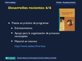 National Research and Development Centre for Welfare and Health
Päivi Lindberg Finland – Expanding Choice
Finland
Expanding Choice
Daycare Trust
Annual Conference
2004
National Research and Development Centre for Welfare and Health
Päivi Lindberg Finland – Expanding Choice
Finnish ECEC system
in a nutshell 1/2
• Universal access to services
• Services affordable for families
• Parental choice: services and support
• Equal support for families
• Municipal variation in services
National Research and Development Centre for Welfare and Health
Päivi Lindberg Finland – Expanding Choice
Finnish ECEC system
in a nutshell 1/2
• Universal access to services
• Services affordable for families
• Parental choice: services and support
• Equal support for families
• Municipal variation in services
National Research and Development Centre for Welfare and Health
Päivi Lindberg Finland – Expanding Choice
Finnish ECEC system
in a nutshell 1/2
• Universal access to services
• Services affordable for families
• Parental choice: services and support
• Equal support for families
• Municipal variation in servicesNational Research and Development Centre for Welfare and Health
Päivi Lindberg Finland – Expanding Choice
• September 2003
• The process continues:
- municipal and unit based curricula, individual plans
- review at the end of 2004 and spring 2005
• A recommendation for municipalities
Content and quality:
National Curriculum Guidelines
on ECEC in Finland
Recent developments 5/6Desarrollos recientes 6/6
• Puesta en práctica de programas:
• Entrenamientos
• Apoyo para la organización de procesos
municipales
• Material en internet
http://www.stakes.ﬁ/varttua
 