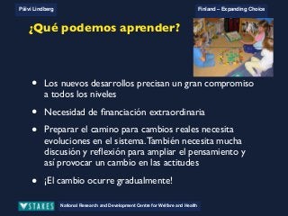 National Research and Development Centre for Welfare and Health
Päivi Lindberg Finland – Expanding Choice
Finland
Expanding Choice
Daycare Trust
Annual Conference
2004
National Research and Development Centre for Welfare and Health
Päivi Lindberg Finland – Expanding Choice
Finnish ECEC system
in a nutshell 1/2
• Universal access to services
• Services affordable for families
• Parental choice: services and support
• Equal support for families
• Municipal variation in services
National Research and Development Centre for Welfare and Health
Päivi Lindberg Finland – Expanding Choice
Finnish ECEC system
in a nutshell 1/2
• Universal access to services
• Services affordable for families
• Parental choice: services and support
• Equal support for families
• Municipal variation in services
National Research and Development Centre for Welfare and Health
Päivi Lindberg Finland – Expanding Choice
Finnish ECEC system
in a nutshell 1/2
• Universal access to services
• Services affordable for families
• Parental choice: services and support
• Equal support for families
• Municipal variation in servicesNational Research and Development Centre for Welfare and Health
Päivi Lindberg Finland – Expanding Choice
What can be learnt?
• To proceed with new developments
needs strong commitment on each level
! Long term strategic planning
• Extra funding necessary
• To prepare the way for real change needs developments in
the system. It also needs plenty of discussion and reflection
to open up ways of thinking and thus enforce change in the
attitudes.
• Change happens gradually!
¿Qué podemos aprender?
• Los nuevos desarrollos precisan un gran compromiso
a todos los niveles
• Necesidad de ﬁnanciación extraordinaria
• Preparar el camino para cambios reales necesita
evoluciones en el sistema.También necesita mucha
discusión y reﬂexión para ampliar el pensamiento y
así provocar un cambio en las actitudes
• ¡El cambio ocurre gradualmente!
 