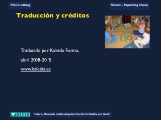 National Research and Development Centre for Welfare and Health
Päivi Lindberg Finland – Expanding Choice
Finland
Expanding Choice
Daycare Trust
Annual Conference
2004
National Research and Development Centre for Welfare and Health
Päivi Lindberg Finland – Expanding Choice
Finnish ECEC system
in a nutshell 1/2
• Universal access to services
• Services affordable for families
• Parental choice: services and support
• Equal support for families
• Municipal variation in services
National Research and Development Centre for Welfare and Health
Päivi Lindberg Finland – Expanding Choice
Finnish ECEC system
in a nutshell 1/2
• Universal access to services
• Services affordable for families
• Parental choice: services and support
• Equal support for families
• Municipal variation in services
National Research and Development Centre for Welfare and Health
Päivi Lindberg Finland – Expanding Choice
Finnish ECEC system
in a nutshell 1/2
• Universal access to services
• Services affordable for families
• Parental choice: services and support
• Equal support for families
• Municipal variation in services
National Research and Development Centre for Welfare and Health
Päivi Lindberg Finland – Expanding Choice
What can be learnt?
• To proceed with new developments
needs strong commitment on each level
! Long term strategic planning
• Extra funding necessary
• To prepare the way for real change needs developments in
the system. It also needs plenty of discussion and reflection
to open up ways of thinking and thus enforce change in the
attitudes.
• Change happens gradually!
Traducción y créditos
Traducido por Kaleida Forma,
abril 2008-2015
www.kaleida.es
 