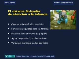 National Research and Development Centre for Welfare and Health
Päivi Lindberg Finland – Expanding Choice
Finland
Expanding Choice
Daycare Trust
Annual Conference
2004
National Research and Development Centre for Welfare and Health
Päivi Lindberg Finland – Expanding Choice
Finnish ECEC system
in a nutshell 1/2
• Universal access to services
• Services affordable for families
• Parental choice: services and support
• Equal support for families
• Municipal variation in services
National Research and Development Centre for Welfare and Health
Päivi Lindberg Finland – Expanding Choice
Finnish ECEC system
in a nutshell 1/2
• Universal access to services
• Services affordable for families
• Parental choice: services and support
• Equal support for families
• Municipal variation in services
National Research and Development Centre for Welfare and Health
Päivi Lindberg Finland – Expanding Choice
Finnish ECEC system
in a nutshell 1/2
• Universal access to services
• Services affordable for families
• Parental choice: services and support
• Equal support for families
• Municipal variation in services
National Research and Development Centre for Welfare and Health
Päivi Lindberg Finland – Expanding Choice
Finnish ECEC system
in a nutshell 1/2
• Universal access to services
• Services affordable for families
• Parental choice: services and support
• Equal support for families
• Municipal variation in services
El sistema ﬁnlandés
de atención a la infancia
• Acceso universal a los servicios
• Servicios asequibles para las familias
• Elección familiar: servicios y apoyo
• Apoyo equitativo para las familias
• Variación municipal en los servicios
 