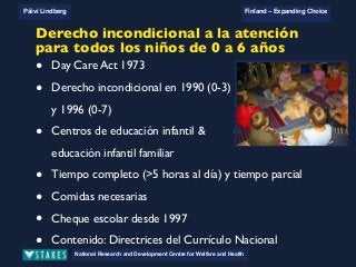 National Research and Development Centre for Welfare and Health
Päivi Lindberg Finland – Expanding Choice
Finland
Expanding Choice
Daycare Trust
Annual Conference
2004
National Research and Development Centre for Welfare and Health
Päivi Lindberg Finland – Expanding Choice
Finnish ECEC system
in a nutshell 1/2
• Universal access to services
• Services affordable for families
• Parental choice: services and support
• Equal support for families
• Municipal variation in services
National Research and Development Centre for Welfare and Health
Päivi Lindberg Finland – Expanding Choice
Finnish ECEC system
in a nutshell 1/2
• Universal access to services
• Services affordable for families
• Parental choice: services and support
• Equal support for families
• Municipal variation in services
National Research and Development Centre for Welfare and Health
Päivi Lindberg Finland – Expanding Choice
Finnish ECEC system
in a nutshell 1/2
• Universal access to services
• Services affordable for families
• Parental choice: services and support
• Equal support for families
• Municipal variation in services
National Research and Development Centre for Welfare and Health
all children from 0 to school age
• Day Care Act 1973
• Unconditional right in 1990 (0-3) and 1996 (0-7)
• Day care centres & family day care
• Full time (> 5 hours daily) & part time
• Necessary meals
• Private care allowance since 1997
• Content: National Curriculum Guidelines on ECEC (2003)
Derecho incondicional a la atención
para todos los niños de 0 a 6 años
• Day Care Act 1973
• Derecho incondicional en 1990 (0-3)
y 1996 (0-7)
• Centros de educación infantil &
educación infantil familiar
• Tiempo completo (>5 horas al día) y tiempo parcial
• Comidas necesarias
• Cheque escolar desde 1997
• Contenido: Directrices del Currículo Nacional
 
