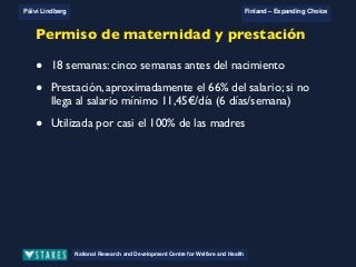 National Research and Development Centre for Welfare and Health
Päivi Lindberg Finland – Expanding Choice
Finland
Expanding Choice
Daycare Trust
Annual Conference
2004
National Research and Development Centre for Welfare and Health
Päivi Lindberg Finland – Expanding Choice
Finnish ECEC system
in a nutshell 1/2
• Universal access to services
• Services affordable for families
• Parental choice: services and support
• Equal support for families
• Municipal variation in services
National Research and Development Centre for Welfare and Health
Päivi Lindberg Finland – Expanding Choice
Finnish ECEC system
in a nutshell 1/2
• Universal access to services
• Services affordable for families
• Parental choice: services and support
• Equal support for families
• Municipal variation in services
National Research and Development Centre for Welfare and Health
Päivi Lindberg Finland – Expanding Choice
Finnish ECEC system
in a nutshell 1/2
• Universal access to services
• Services affordable for families
• Parental choice: services and support
• Equal support for families
• Municipal variation in services
Permiso de maternidad y prestación
• 18 semanas: cinco semanas antes del nacimiento
• Prestación, aproximadamente el 66% del salario; si no
llega al salario mínimo 11,45€/día (6 días/semana)
• Utilizada por casi el 100% de las madres
 