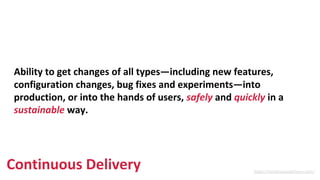 https://continuousdelivery.com/
Ability to get changes of all types—including new features,
configuration changes, bug fixes and experiments—into
production, or into the hands of users, safely and quickly in a
sustainable way.
Continuous Delivery
 