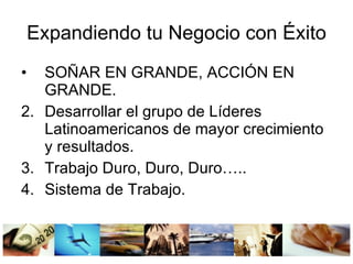 Expandiendo tu Negocio con Éxito SOÑAR EN GRANDE, ACCIÓN EN GRANDE. Desarrollar el grupo de Líderes Latinoamericanos de mayor crecimiento y resultados. Trabajo Duro, Duro, Duro….. Sistema de Trabajo.