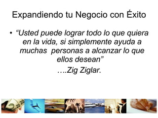 Expandiendo tu Negocio con Éxito “ Usted puede lograr todo lo que quiera en la vida, si simplemente ayuda a muchas personas a alcanzar lo que ellos desean” … .Zig Ziglar.