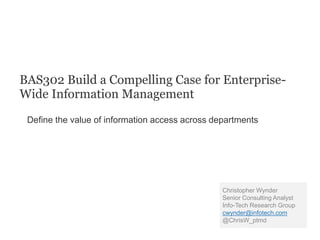 BAS302 Build a Compelling Case for Enterprise-
Wide Information Management
Define the value of information access across departments
Christopher Wynder
Senior Consulting Analyst
Info-Tech Research Group
cwynder@infotech.com
@ChrisW_ptmd
 