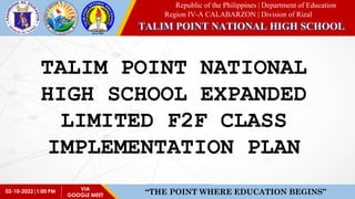 Republic of the Philippines | Department of Education
Region IV-A CALABARZON | Division of Rizal
02-10-2022|1:00 PM “THE POINT WHERE EDUCATION BEGINS”
VIA
GOOGLE MEET
TALIM POINT NATIONAL
HIGH SCHOOL EXPANDED
LIMITED F2F CLASS
IMPLEMENTATION PLAN
 
