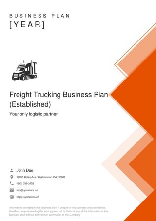 B U S I N E S S P L A N
[ Y E A R ]
Freight Trucking Business Plan
(Established)
Your only logistic partner
John Doe
10200 Bolsa Ave, Westminster, CA, 92683
(650) 359-3153
info@upmetrics.co
https://upmetrics.co
 