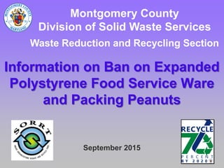 Webinar: Ban on ExpandedWebinar: Ban on Expanded
Polystyrene Food ServicePolystyrene Food Service
Ware and Loose FillWare and Loose Fill
PackagingPackaging
Last updated: November 18, 2015
Montgomery County, MD
Department of Environmental Protection
Division of Solid Waste Services
Waste Reduction and Recycling Section
 