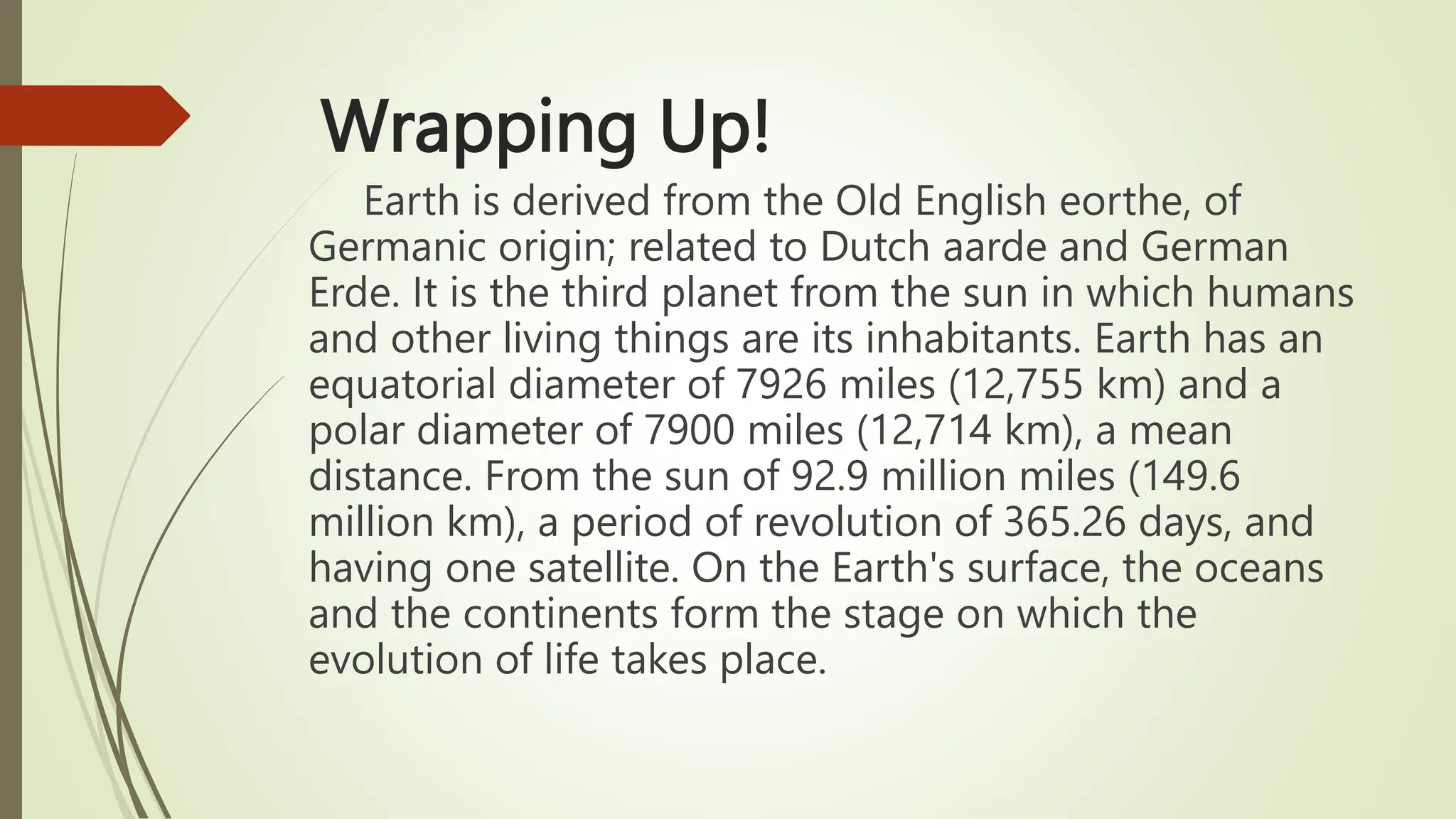 Wrapping Up!
Earth is derived from the Old English eorthe, of
Germanic origin; related to Dutch aarde and German
Erde. It is the third planet from the sun in which humans
and other living things are its inhabitants. Earth has an
equatorial diameter of 7926 miles (12,755 km) and a
polar diameter of 7900 miles (12,714 km), a mean
distance. From the sun of 92.9 million miles (149.6
million km), a period of revolution of 365.26 days, and
having one satellite. On the Earth's surface, the oceans
and the continents form the stage on which the
evolution of life takes place.
 